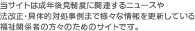 当サイトは成年後見制度に関連するニュースや法改正・具体的対処事例まで様々な情報を更新している福祉関係者の方々のためのサイトです。